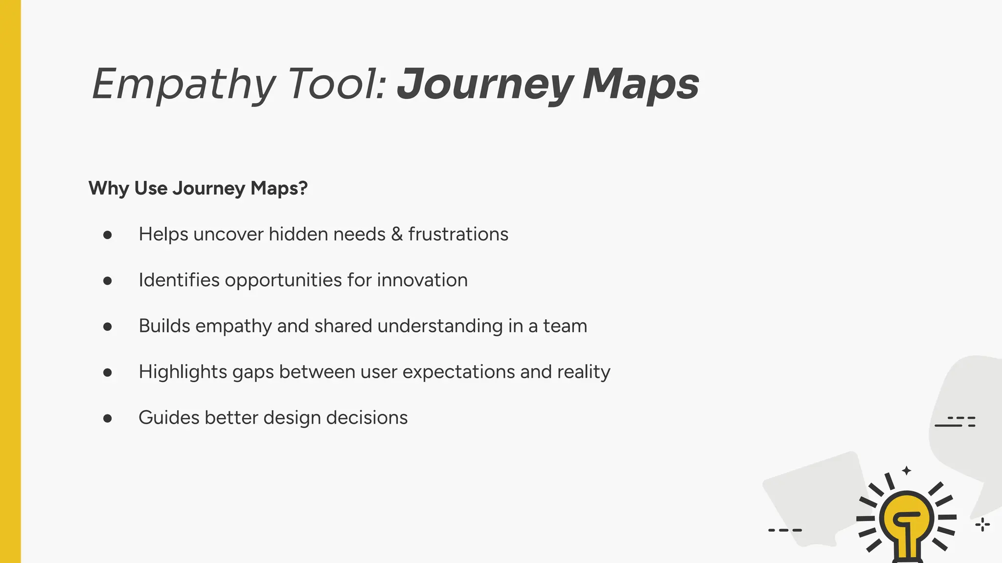 Empathy Tool: Journey Maps
Why Use Journey Maps?
● Helps uncover hidden needs & frustrations
● Identifies opportunities for innovation
● Builds empathy and shared understanding in a team
● Highlights gaps between user expectations and reality
● Guides better design decisions
 