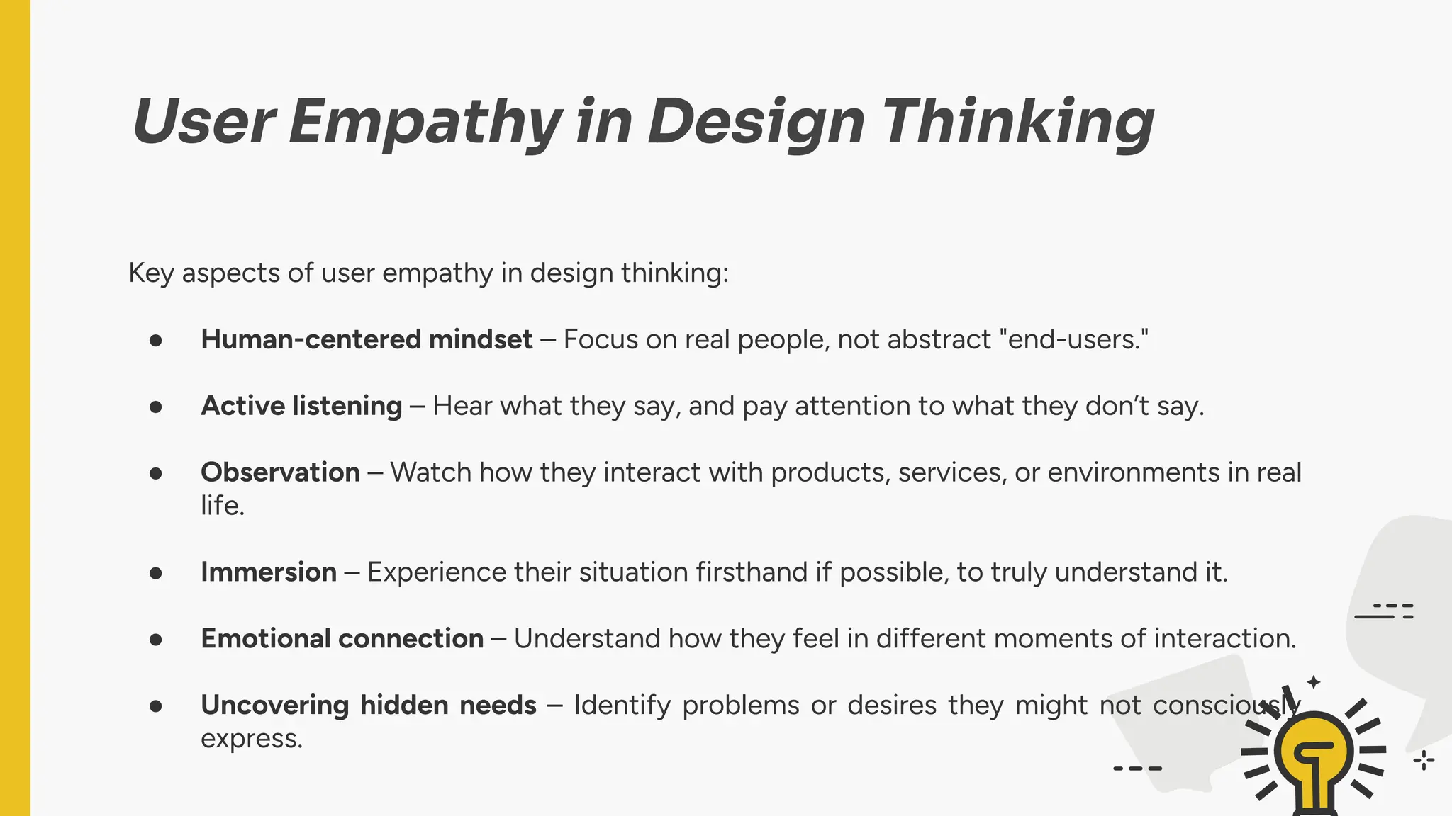 User Empathy in Design Thinking
Key aspects of user empathy in design thinking:
● Human-centered mindset – Focus on real people, not abstract "end-users."
● Active listening – Hear what they say, and pay attention to what they don’t say.
● Observation – Watch how they interact with products, services, or environments in real
life.
● Immersion – Experience their situation firsthand if possible, to truly understand it.
● Emotional connection – Understand how they feel in different moments of interaction.
● Uncovering hidden needs – Identify problems or desires they might not consciously
express.
 