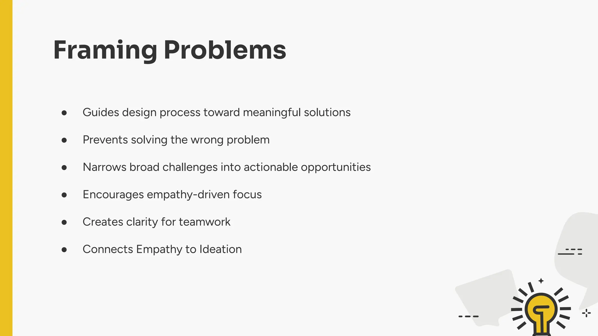Framing Problems
● Guides design process toward meaningful solutions
● Prevents solving the wrong problem
● Narrows broad challenges into actionable opportunities
● Encourages empathy-driven focus
● Creates clarity for teamwork
● Connects Empathy to Ideation
 