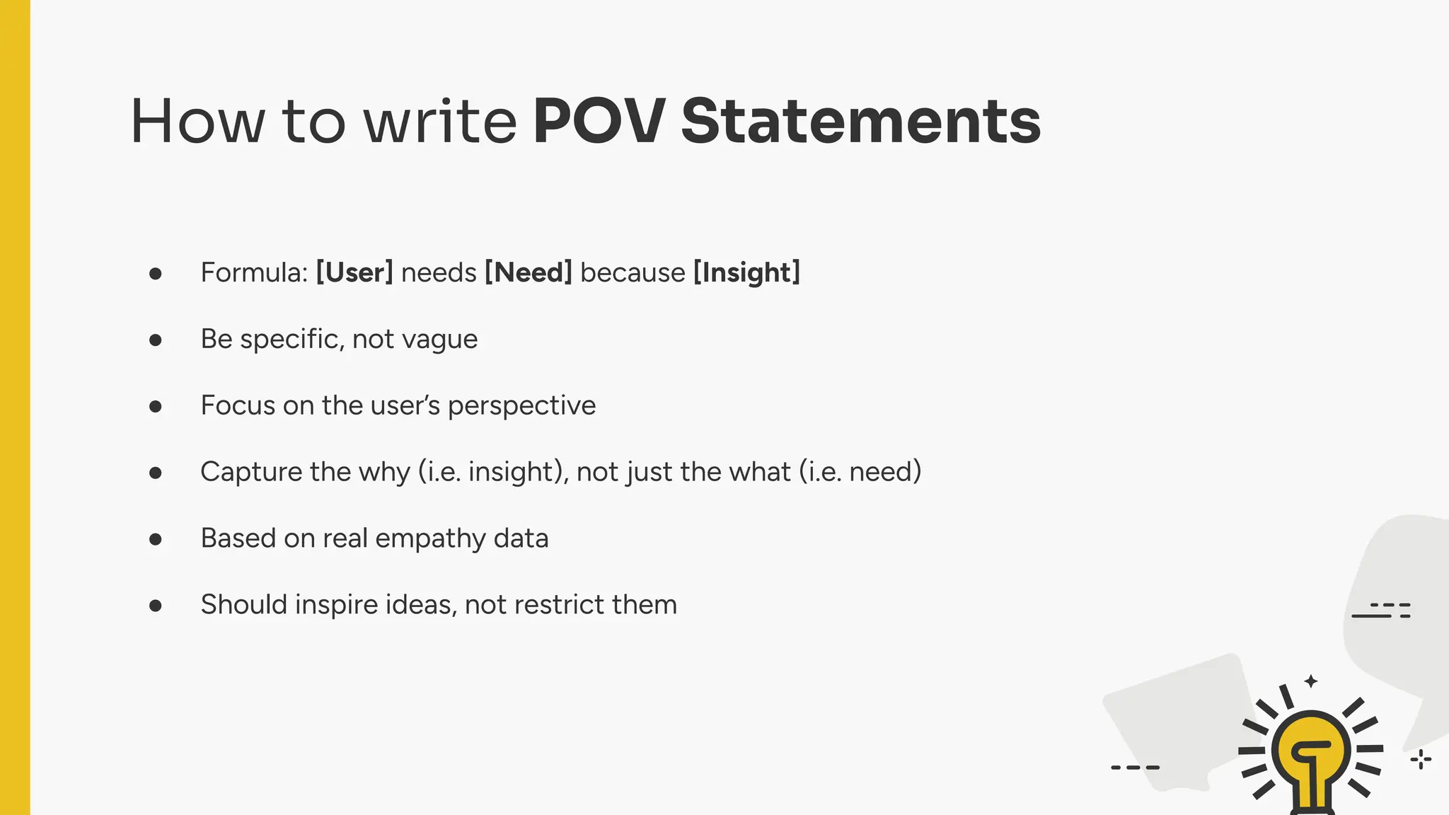 How to write POV Statements
● Formula: [User] needs [Need] because [Insight]
● Be specific, not vague
● Focus on the user’s perspective
● Capture the why (i.e. insight), not just the what (i.e. need)
● Based on real empathy data
● Should inspire ideas, not restrict them
 