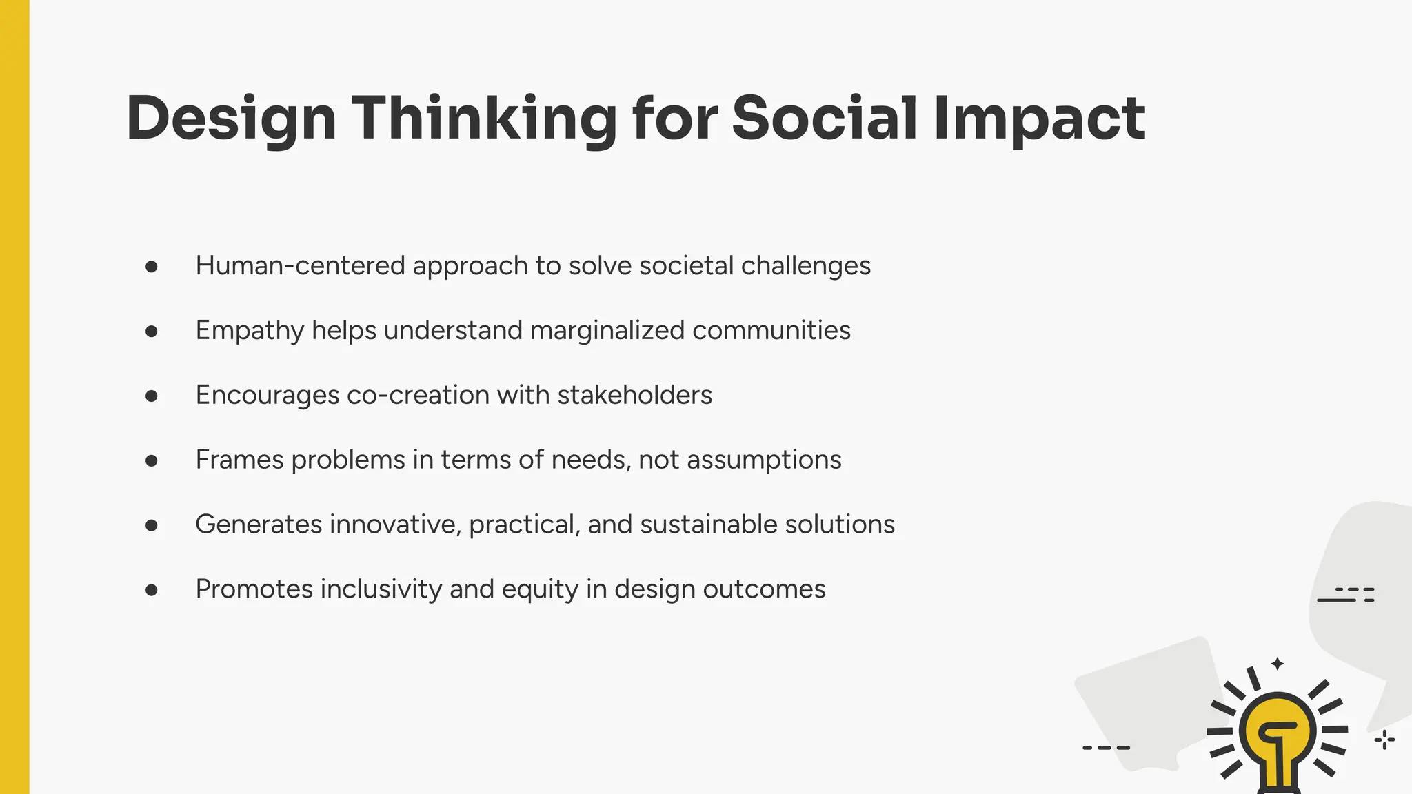 Design Thinking for Social Impact
● Human-centered approach to solve societal challenges
● Empathy helps understand marginalized communities
● Encourages co-creation with stakeholders
● Frames problems in terms of needs, not assumptions
● Generates innovative, practical, and sustainable solutions
● Promotes inclusivity and equity in design outcomes
 
