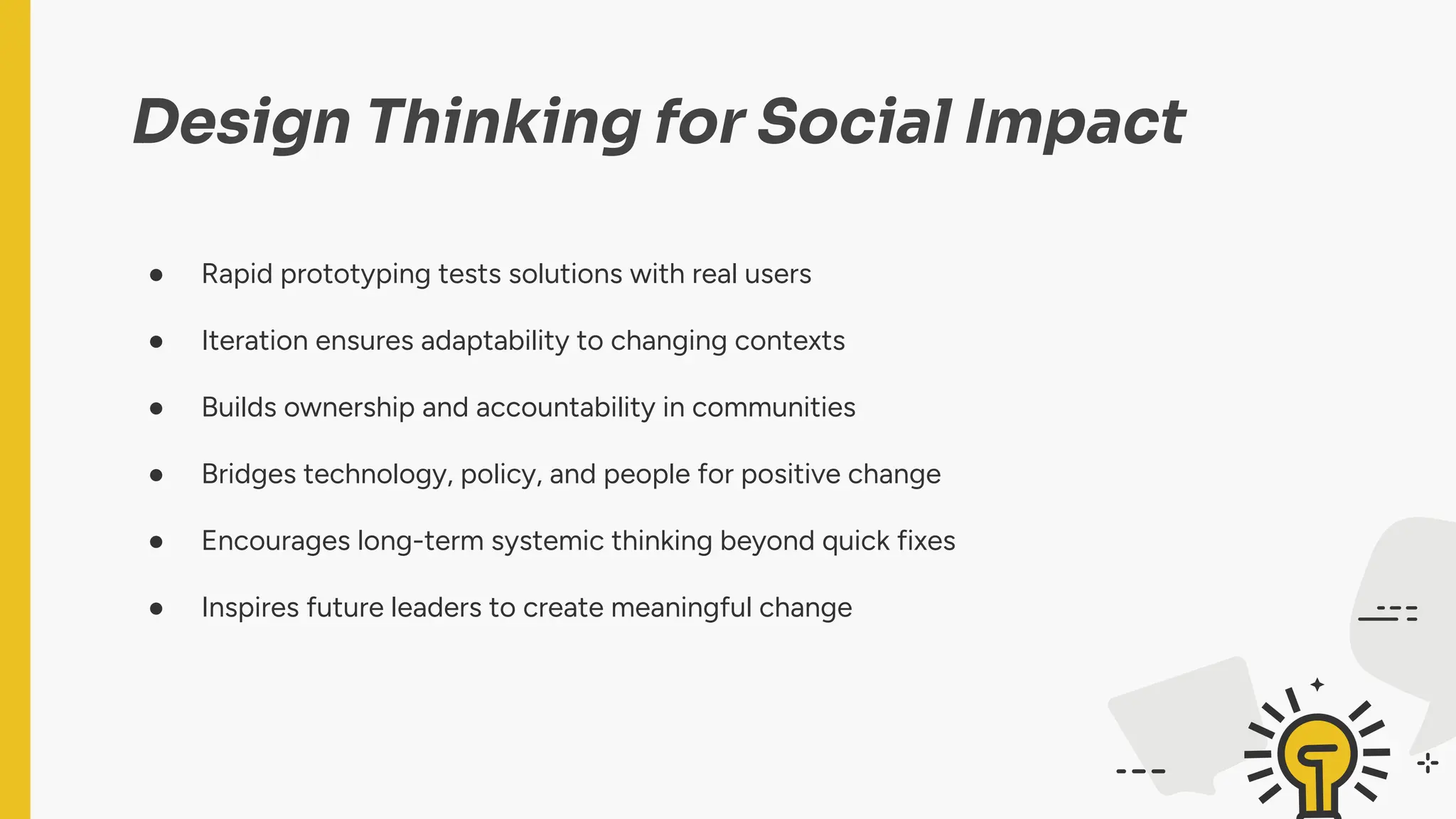 Design Thinking for Social Impact
● Rapid prototyping tests solutions with real users
● Iteration ensures adaptability to changing contexts
● Builds ownership and accountability in communities
● Bridges technology, policy, and people for positive change
● Encourages long-term systemic thinking beyond quick fixes
● Inspires future leaders to create meaningful change
 