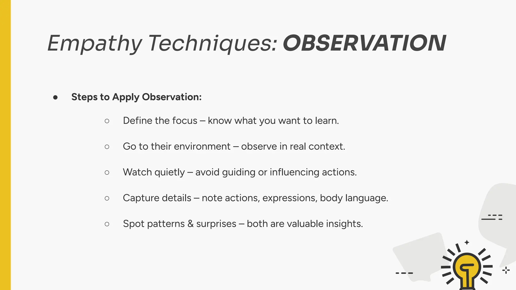Empathy Techniques: OBSERVATION
● Steps to Apply Observation:
○ Define the focus – know what you want to learn.
○ Go to their environment – observe in real context.
○ Watch quietly – avoid guiding or influencing actions.
○ Capture details – note actions, expressions, body language.
○ Spot patterns & surprises – both are valuable insights.
 