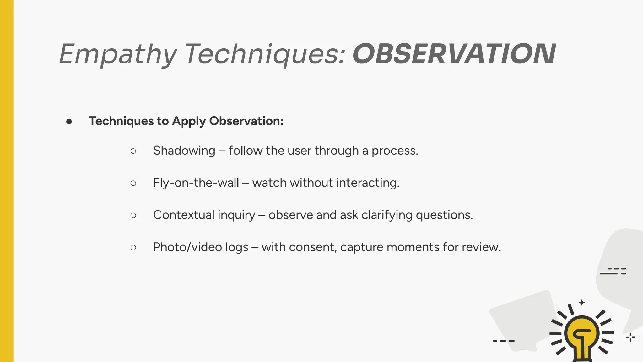 Empathy Techniques: OBSERVATION
● Techniques to Apply Observation:
○ Shadowing – follow the user through a process.
○ Fly-on-the-wall – watch without interacting.
○ Contextual inquiry – observe and ask clarifying questions.
○ Photo/video logs – with consent, capture moments for review.
 