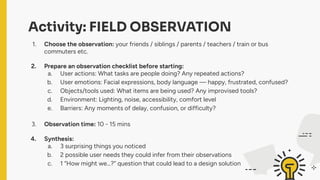 Activity: FIELD OBSERVATION
1. Choose the observation: your friends / siblings / parents / teachers / train or bus
commuters etc.
2. Prepare an observation checklist before starting:
a. User actions: What tasks are people doing? Any repeated actions?
b. User emotions: Facial expressions, body language — happy, frustrated, confused?
c. Objects/tools used: What items are being used? Any improvised tools?
d. Environment: Lighting, noise, accessibility, comfort level
e. Barriers: Any moments of delay, confusion, or difficulty?
3. Observation time: 10 - 15 mins
4. Synthesis:
a. 3 surprising things you noticed
b. 2 possible user needs they could infer from their observations
c. 1 “How might we…?” question that could lead to a design solution
 