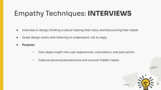 Empathy Techniques: INTERVIEWS
● Interview in design thinking is about hearing their story and discovering their needs
● Great design starts with listening to understand, not to reply.
● Purpose:
○ Gain deep insight into user experiences, motivations, and pain points.
○ Capture personal perspectives and uncover hidden needs.
 