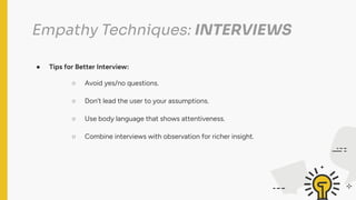 Empathy Techniques: INTERVIEWS
● Tips for Better Interview:
○ Avoid yes/no questions.
○ Don’t lead the user to your assumptions.
○ Use body language that shows attentiveness.
○ Combine interviews with observation for richer insight.
 