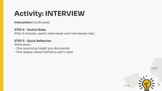 Activity: INTERVIEW
Instructions (continued):
STEP 4 - Switch Roles
After 5 minutes, switch interviewer and interviewee roles.
STEP 5 - Quick Reflection
Write down:
- One surprising insight you discovered.
- One deeper reason behind a user's need
 
