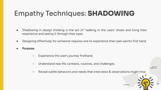 Empathy Techniques: SHADOWING
● Shadowing in design thinking is the act of “walking in the users’ shoes and living their
experience and seeing it through their eyes.
● Designing effectively for someone requires one to experience their pain points first hand.
● Purpose:
○ Experience the user’s journey firsthand.
○ Understand real-life contexts, routines, and challenges.
○ Reveal subtle behaviors and needs that interviews & observations might miss.
 