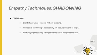 Empathy Techniques: SHADOWING
● Techniques:
○ Silent shadowing – observe without speaking.
○ Interactive shadowing – occasionally ask about decisions or steps.
○ Role-playing shadowing – try performing tasks alongside the user.
 