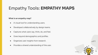 Empathy Tools: EMPATHY MAPS
What is an empathy map?
● A visual tool for understanding users.
● Developed collaboratively by design teams.
● Captures what users say, think, do, and feel.
● Goes beyond demographics and profiles.
● Organizes user insights from research.
● Provides a shared understanding of the user.
 