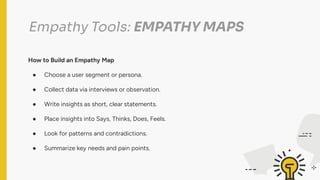 Empathy Tools: EMPATHY MAPS
How to Build an Empathy Map
● Choose a user segment or persona.
● Collect data via interviews or observation.
● Write insights as short, clear statements.
● Place insights into Says, Thinks, Does, Feels.
● Look for patterns and contradictions.
● Summarize key needs and pain points.
 