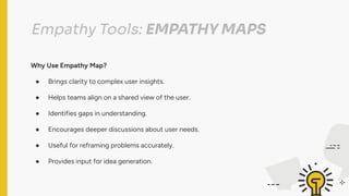Empathy Tools: EMPATHY MAPS
Why Use Empathy Map?
● Brings clarity to complex user insights.
● Helps teams align on a shared view of the user.
● Identifies gaps in understanding.
● Encourages deeper discussions about user needs.
● Useful for reframing problems accurately.
● Provides input for idea generation.
 