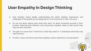 User Empathy in Design Thinking
● User empathy means deeply understanding the needs, feelings, experiences, and
challenges of the people you are designing for; from their point of view, not yours.
● It’s not just about asking users what they want; it’s about immersing yourself in their
context, observing their behavior, and uncovering unspoken needs or pain points they
may not even articulate.
● The goal is to move from "I think this is what they need" to "I understand what they truly
need and why."
● It’s short, visual, and drives home that empathy is about experience, not assumption.
 