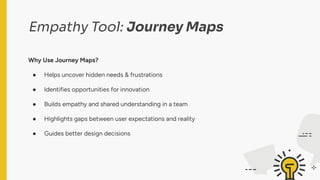 Empathy Tool: Journey Maps
Why Use Journey Maps?
● Helps uncover hidden needs & frustrations
● Identifies opportunities for innovation
● Builds empathy and shared understanding in a team
● Highlights gaps between user expectations and reality
● Guides better design decisions
 