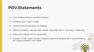 POV Statements
● Clear problem definition rooted in empathy
● Combines user + need + insight
● Human-centered articulation of challenge
● Based on Empathy / Journey maps created using observations / interviews / shadowing
● Keeps team aligned with the real problem
● Example: 'A lady needs a simpler shopping experience because she is overwhelmed by
the choices available in the market.'
 