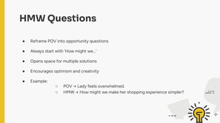 HMW Questions
● Reframe POV into opportunity questions
● Always start with 'How might we…'
● Opens space for multiple solutions
● Encourages optimism and creativity
● Example:
○ POV → Lady feels overwhelmed.
○ HMW → How might we make her shopping experience simpler?
 