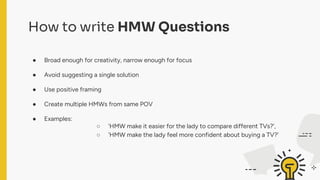How to write HMW Questions
● Broad enough for creativity, narrow enough for focus
● Avoid suggesting a single solution
● Use positive framing
● Create multiple HMWs from same POV
● Examples:
○ 'HMW make it easier for the lady to compare different TVs?',
○ 'HMW make the lady feel more confident about buying a TV?'
 