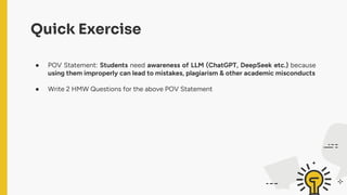 Quick Exercise
● POV Statement: Students need awareness of LLM (ChatGPT, DeepSeek etc.) because
using them improperly can lead to mistakes, plagiarism & other academic misconducts
● Write 2 HMW Questions for the above POV Statement
 