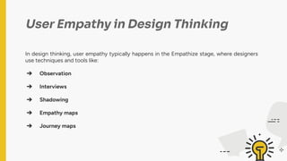 User Empathy in Design Thinking
In design thinking, user empathy typically happens in the Empathize stage, where designers
use techniques and tools like:
➔ Observation
➔ Interviews
➔ Shadowing
➔ Empathy maps
➔ Journey maps
 