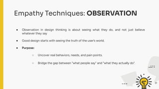 Empathy Techniques: OBSERVATION
● Observation in design thinking is about seeing what they do, and not just believe
whatever they say
● Good design starts with seeing the truth of the user’s world.
● Purpose:
○ Uncover real behaviors, needs, and pain points.
○ Bridge the gap between "what people say" and "what they actually do".
 