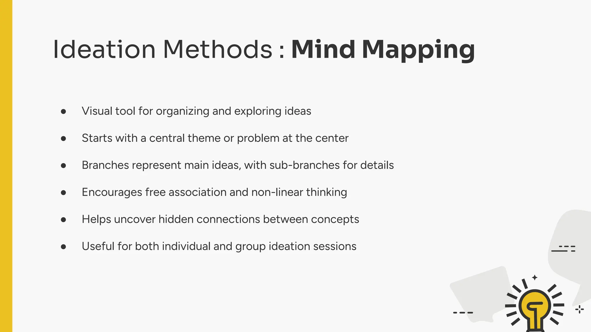 Ideation Methods : Mind Mapping
● Visual tool for organizing and exploring ideas
● Starts with a central theme or problem at the center
● Branches represent main ideas, with sub-branches for details
● Encourages free association and non-linear thinking
● Helps uncover hidden connections between concepts
● Useful for both individual and group ideation sessions
 
