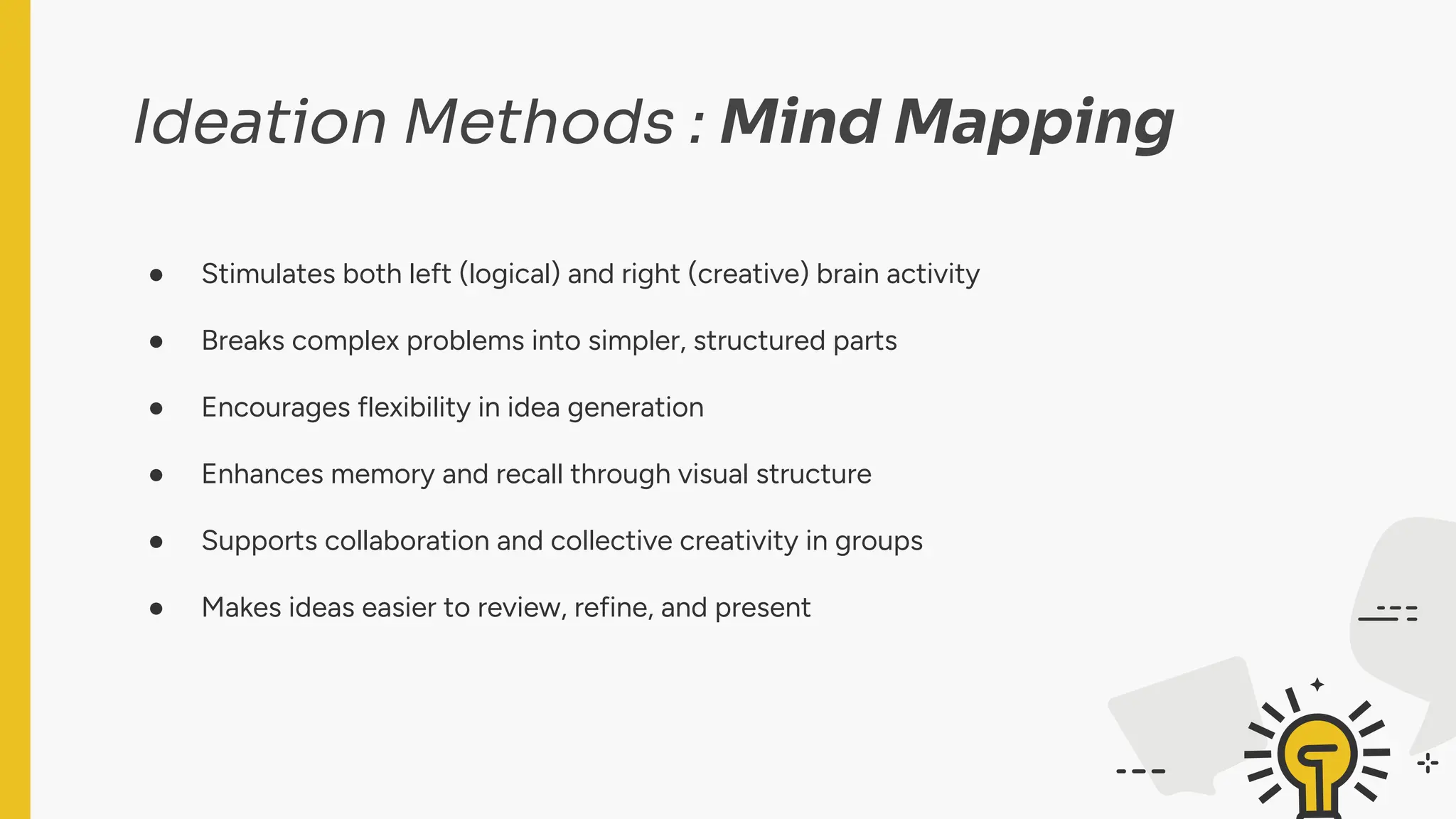 Ideation Methods : Mind Mapping
● Stimulates both left (logical) and right (creative) brain activity
● Breaks complex problems into simpler, structured parts
● Encourages flexibility in idea generation
● Enhances memory and recall through visual structure
● Supports collaboration and collective creativity in groups
● Makes ideas easier to review, refine, and present
 