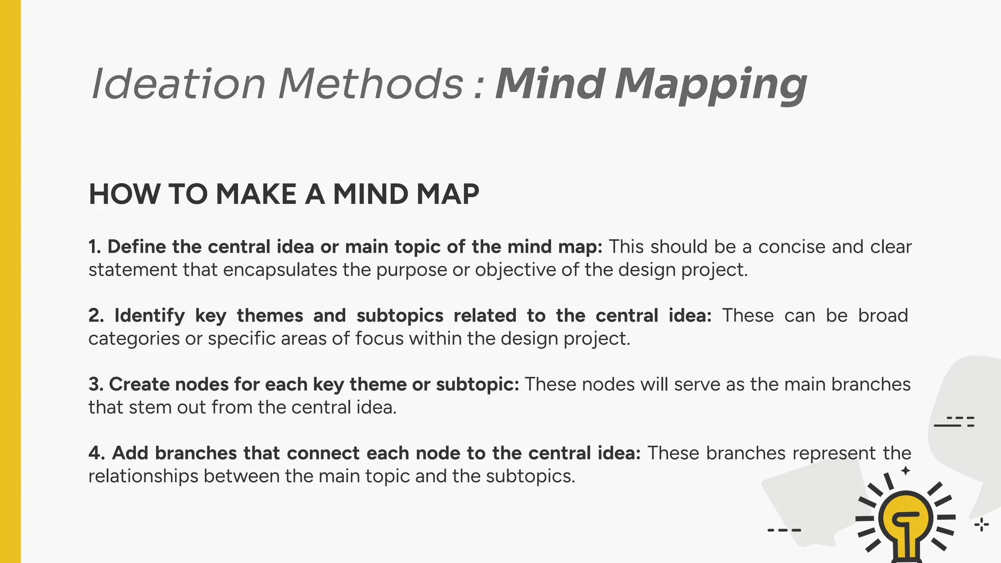 Ideation Methods : Mind Mapping
HOW TO MAKE A MIND MAP
1. Define the central idea or main topic of the mind map: This should be a concise and clear
statement that encapsulates the purpose or objective of the design project.
2. Identify key themes and subtopics related to the central idea: These can be broad
categories or specific areas of focus within the design project.
3. Create nodes for each key theme or subtopic: These nodes will serve as the main branches
that stem out from the central idea.
4. Add branches that connect each node to the central idea: These branches represent the
relationships between the main topic and the subtopics.
 