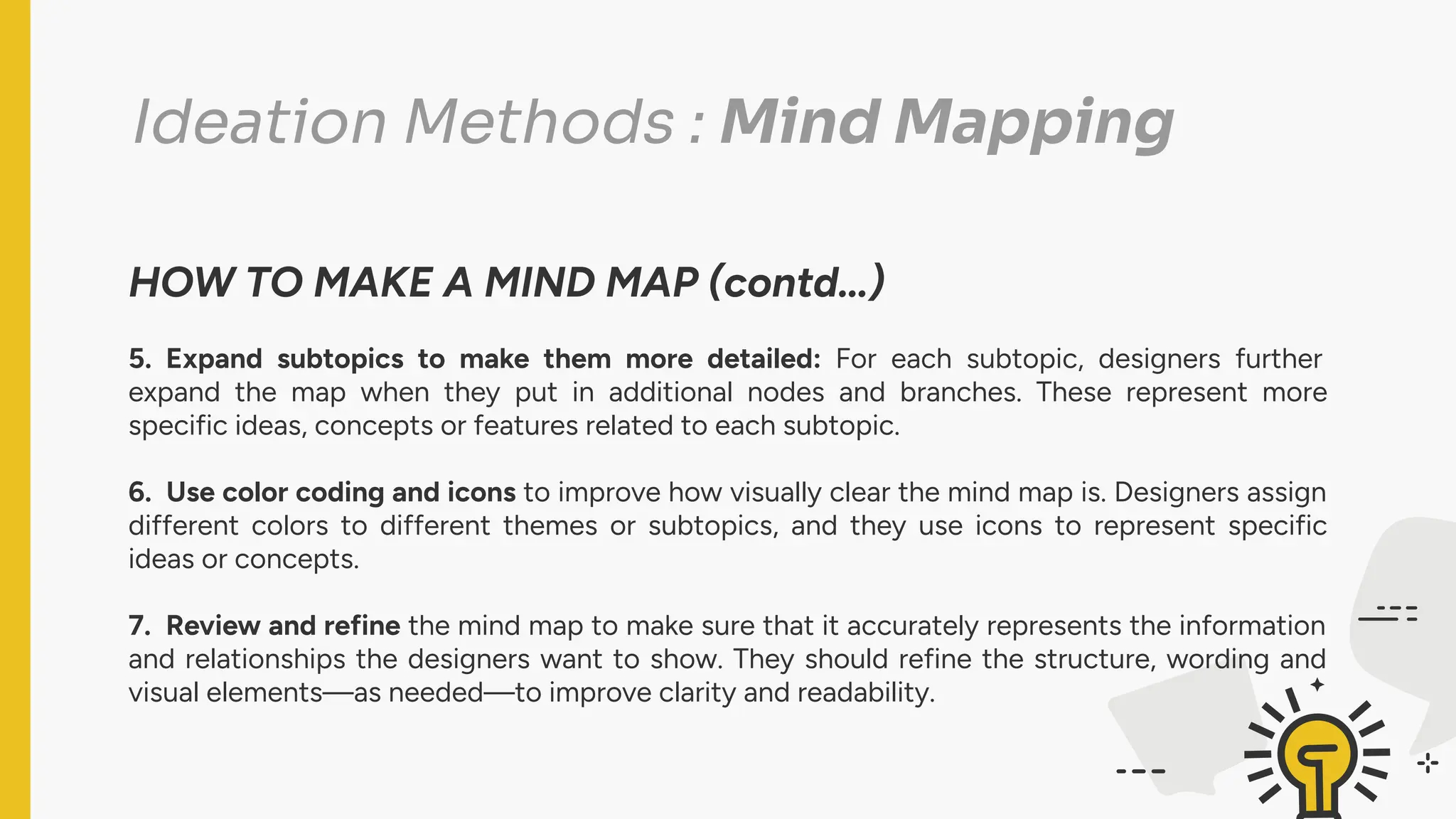 Ideation Methods : Mind Mapping
HOW TO MAKE A MIND MAP (contd…)
5. Expand subtopics to make them more detailed: For each subtopic, designers further
expand the map when they put in additional nodes and branches. These represent more
specific ideas, concepts or features related to each subtopic.
6. Use color coding and icons to improve how visually clear the mind map is. Designers assign
different colors to different themes or subtopics, and they use icons to represent specific
ideas or concepts.
7. Review and refine the mind map to make sure that it accurately represents the information
and relationships the designers want to show. They should refine the structure, wording and
visual elements—as needed—to improve clarity and readability.
 