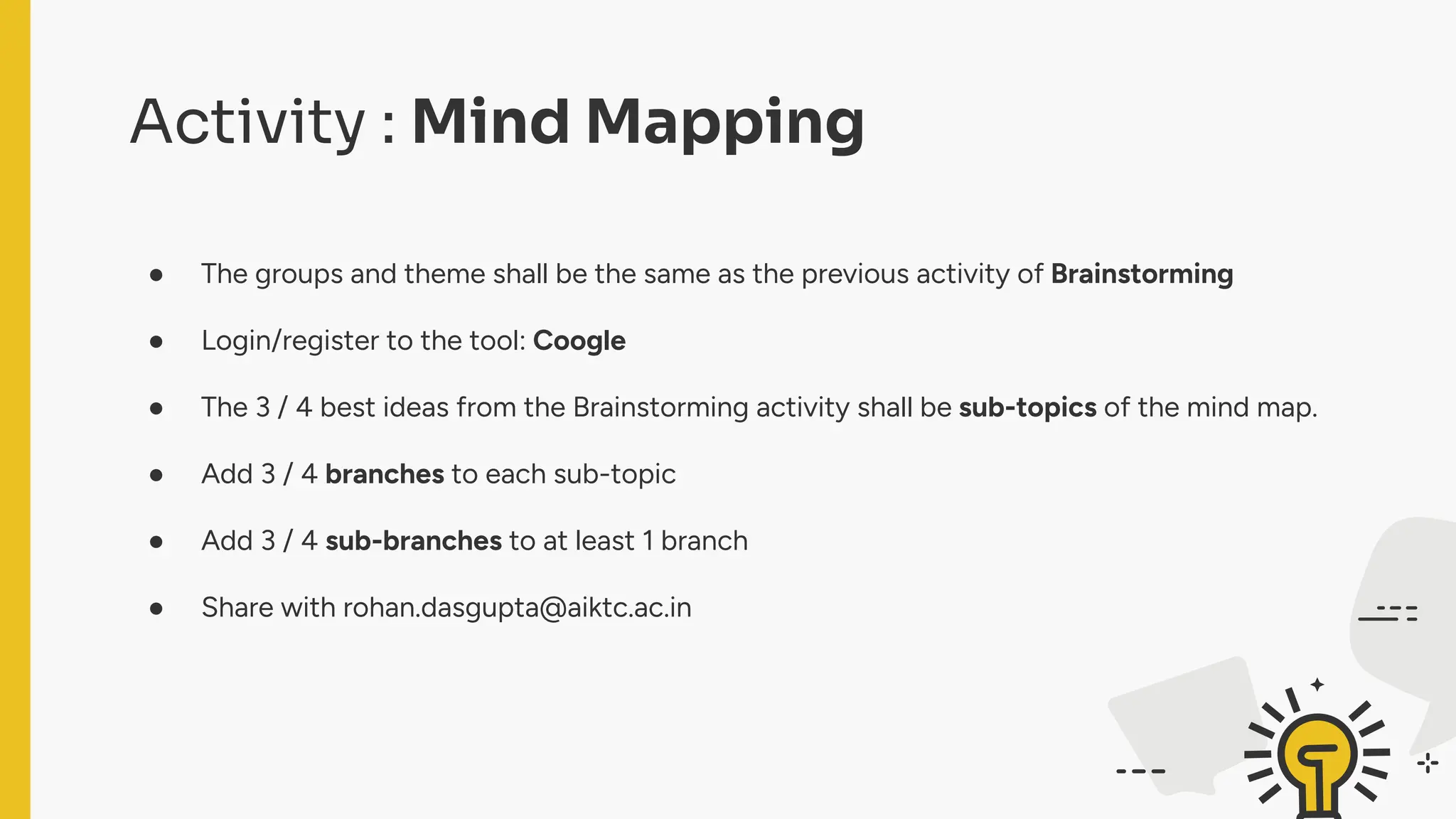 Activity : Mind Mapping
● The groups and theme shall be the same as the previous activity of Brainstorming
● Login/register to the tool: Coogle
● The 3 / 4 best ideas from the Brainstorming activity shall be sub-topics of the mind map.
● Add 3 / 4 branches to each sub-topic
● Add 3 / 4 sub-branches to at least 1 branch
● Share with rohan.dasgupta@aiktc.ac.in
 