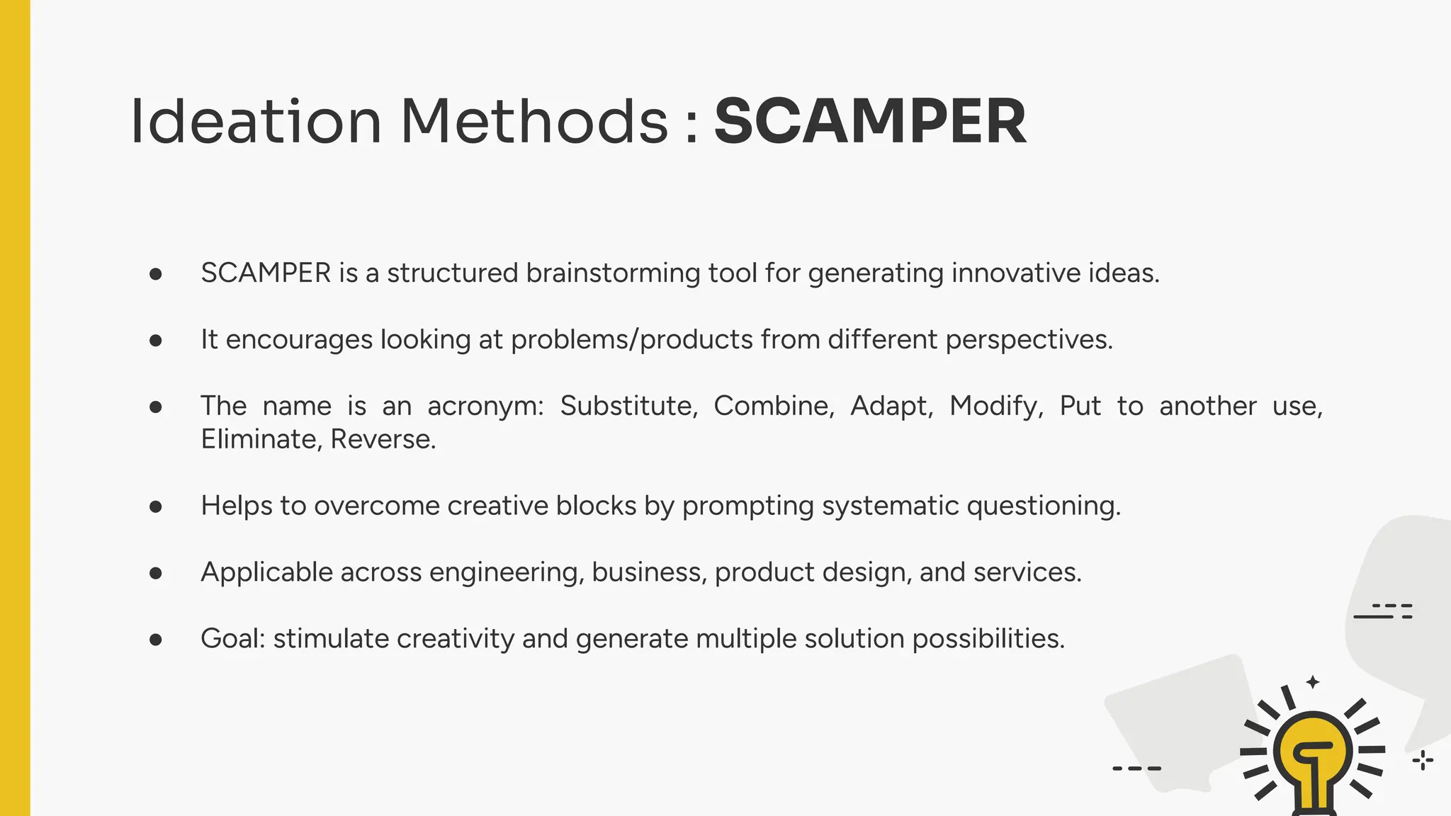 Ideation Methods : SCAMPER
● SCAMPER is a structured brainstorming tool for generating innovative ideas.
● It encourages looking at problems/products from different perspectives.
● The name is an acronym: Substitute, Combine, Adapt, Modify, Put to another use,
Eliminate, Reverse.
● Helps to overcome creative blocks by prompting systematic questioning.
● Applicable across engineering, business, product design, and services.
● Goal: stimulate creativity and generate multiple solution possibilities.
 