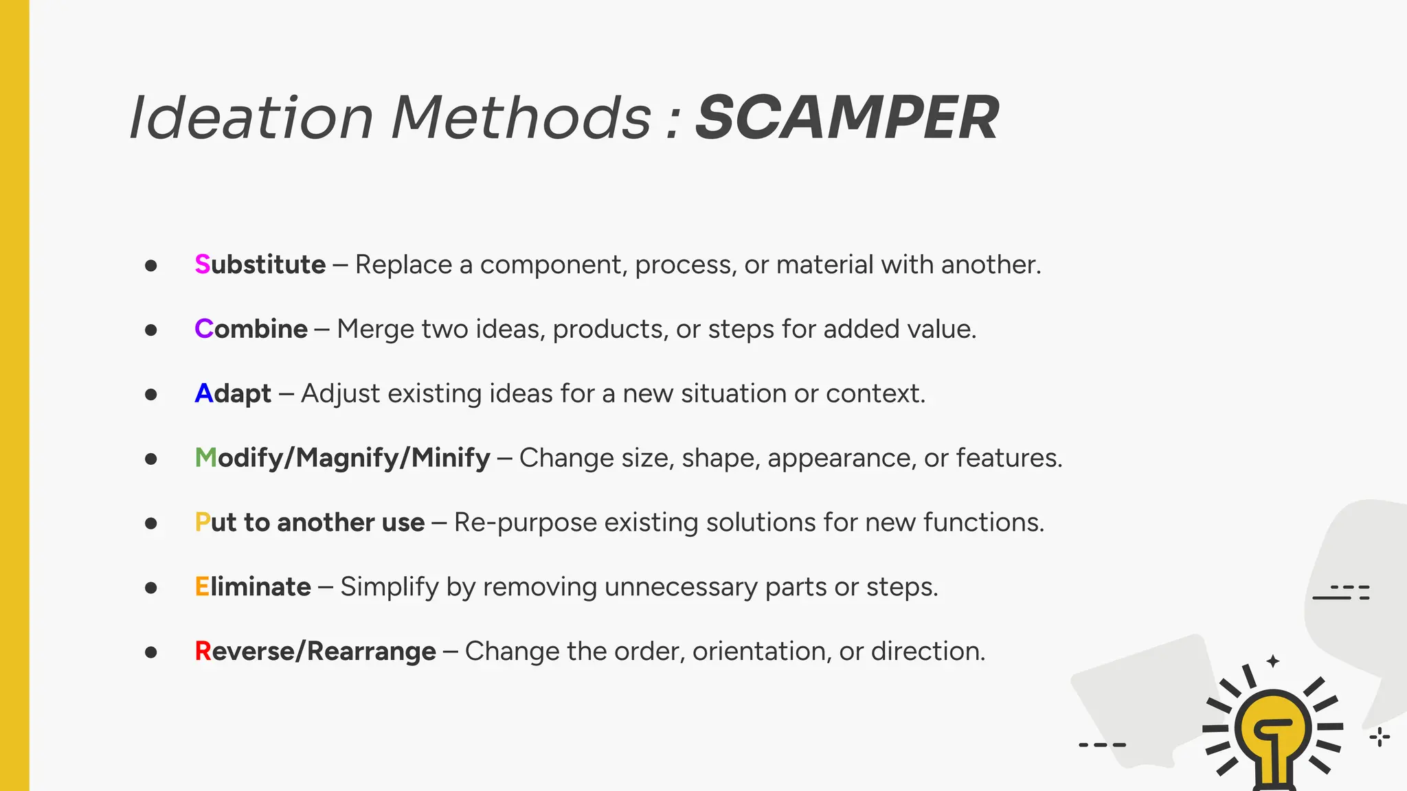 Ideation Methods : SCAMPER
● Substitute – Replace a component, process, or material with another.
● Combine – Merge two ideas, products, or steps for added value.
● Adapt – Adjust existing ideas for a new situation or context.
● Modify/Magnify/Minify – Change size, shape, appearance, or features.
● Put to another use – Re-purpose existing solutions for new functions.
● Eliminate – Simplify by removing unnecessary parts or steps.
● Reverse/Rearrange – Change the order, orientation, or direction.
 