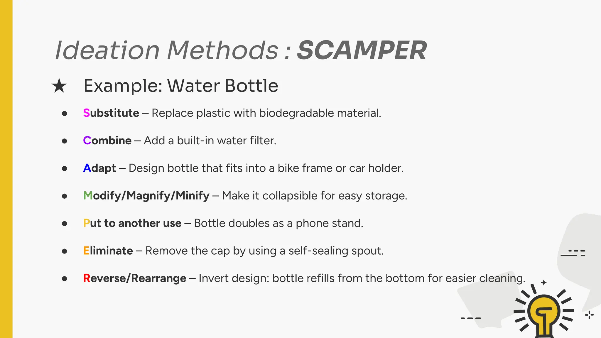 Ideation Methods : SCAMPER
● Substitute – Replace plastic with biodegradable material.
● Combine – Add a built-in water filter.
● Adapt – Design bottle that fits into a bike frame or car holder.
● Modify/Magnify/Minify – Make it collapsible for easy storage.
● Put to another use – Bottle doubles as a phone stand.
● Eliminate – Remove the cap by using a self-sealing spout.
● Reverse/Rearrange – Invert design: bottle refills from the bottom for easier cleaning.
★ Example: Water Bottle
 