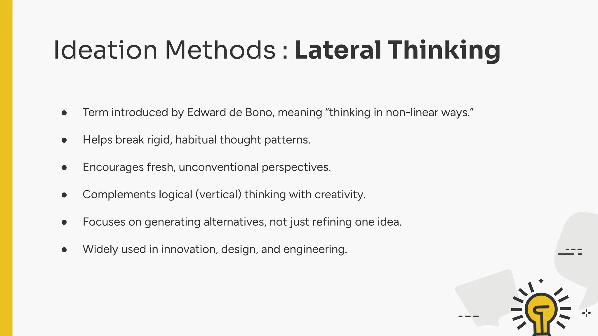 Ideation Methods : Lateral Thinking
● Term introduced by Edward de Bono, meaning “thinking in non-linear ways.”
● Helps break rigid, habitual thought patterns.
● Encourages fresh, unconventional perspectives.
● Complements logical (vertical) thinking with creativity.
● Focuses on generating alternatives, not just refining one idea.
● Widely used in innovation, design, and engineering.
 