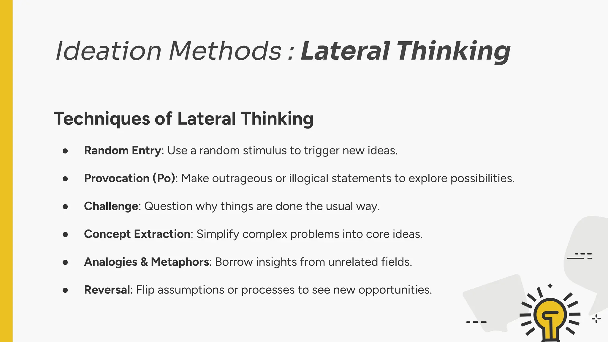 Ideation Methods : Lateral Thinking
Techniques of Lateral Thinking
● Random Entry: Use a random stimulus to trigger new ideas.
● Provocation (Po): Make outrageous or illogical statements to explore possibilities.
● Challenge: Question why things are done the usual way.
● Concept Extraction: Simplify complex problems into core ideas.
● Analogies & Metaphors: Borrow insights from unrelated fields.
● Reversal: Flip assumptions or processes to see new opportunities.
 