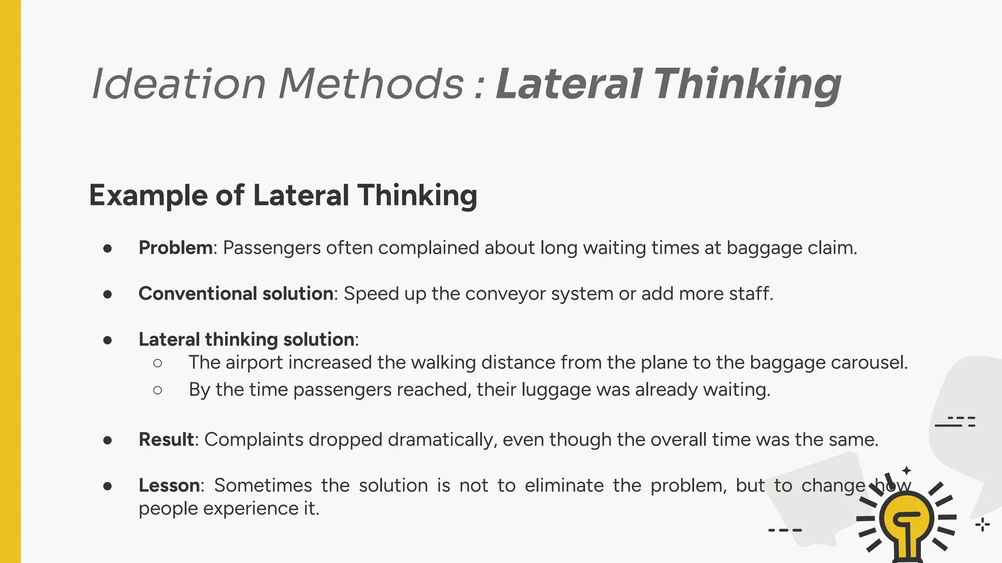 Ideation Methods : Lateral Thinking
Example of Lateral Thinking
● Problem: Passengers often complained about long waiting times at baggage claim.
● Conventional solution: Speed up the conveyor system or add more staff.
● Lateral thinking solution:
○ The airport increased the walking distance from the plane to the baggage carousel.
○ By the time passengers reached, their luggage was already waiting.
● Result: Complaints dropped dramatically, even though the overall time was the same.
● Lesson: Sometimes the solution is not to eliminate the problem, but to change how
people experience it.
 