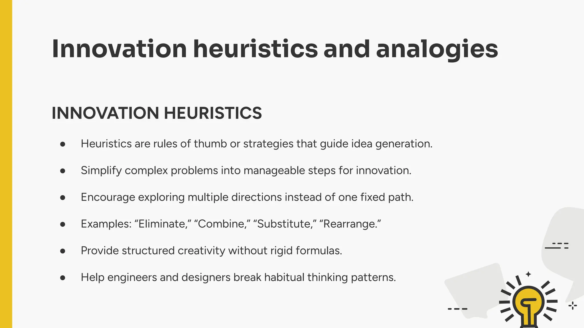 Innovation heuristics and analogies
INNOVATION HEURISTICS
● Heuristics are rules of thumb or strategies that guide idea generation.
● Simplify complex problems into manageable steps for innovation.
● Encourage exploring multiple directions instead of one fixed path.
● Examples: “Eliminate,” “Combine,” “Substitute,” “Rearrange.”
● Provide structured creativity without rigid formulas.
● Help engineers and designers break habitual thinking patterns.
 