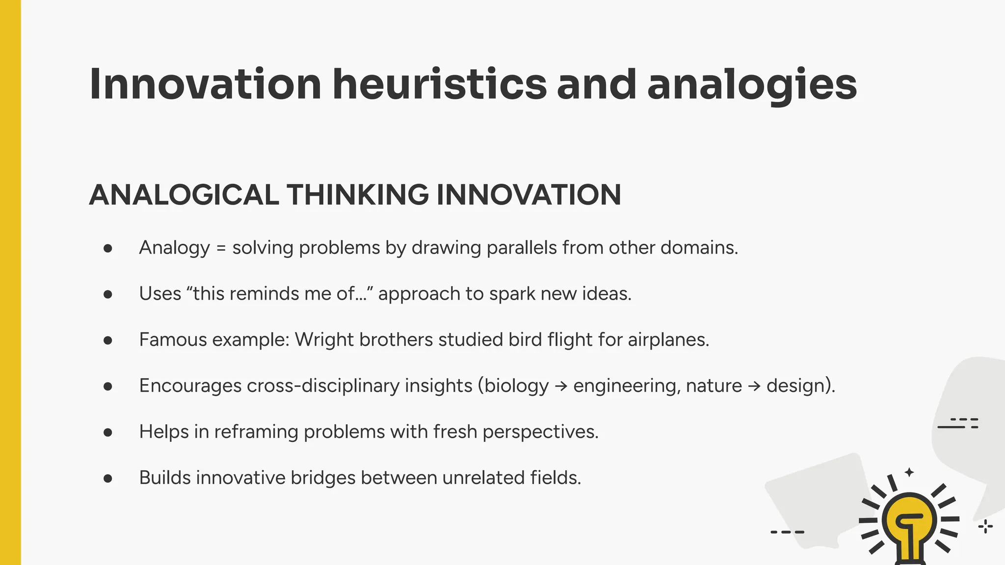 Innovation heuristics and analogies
ANALOGICAL THINKING INNOVATION
● Analogy = solving problems by drawing parallels from other domains.
● Uses “this reminds me of…” approach to spark new ideas.
● Famous example: Wright brothers studied bird flight for airplanes.
● Encourages cross-disciplinary insights (biology → engineering, nature → design).
● Helps in reframing problems with fresh perspectives.
● Builds innovative bridges between unrelated fields.
 