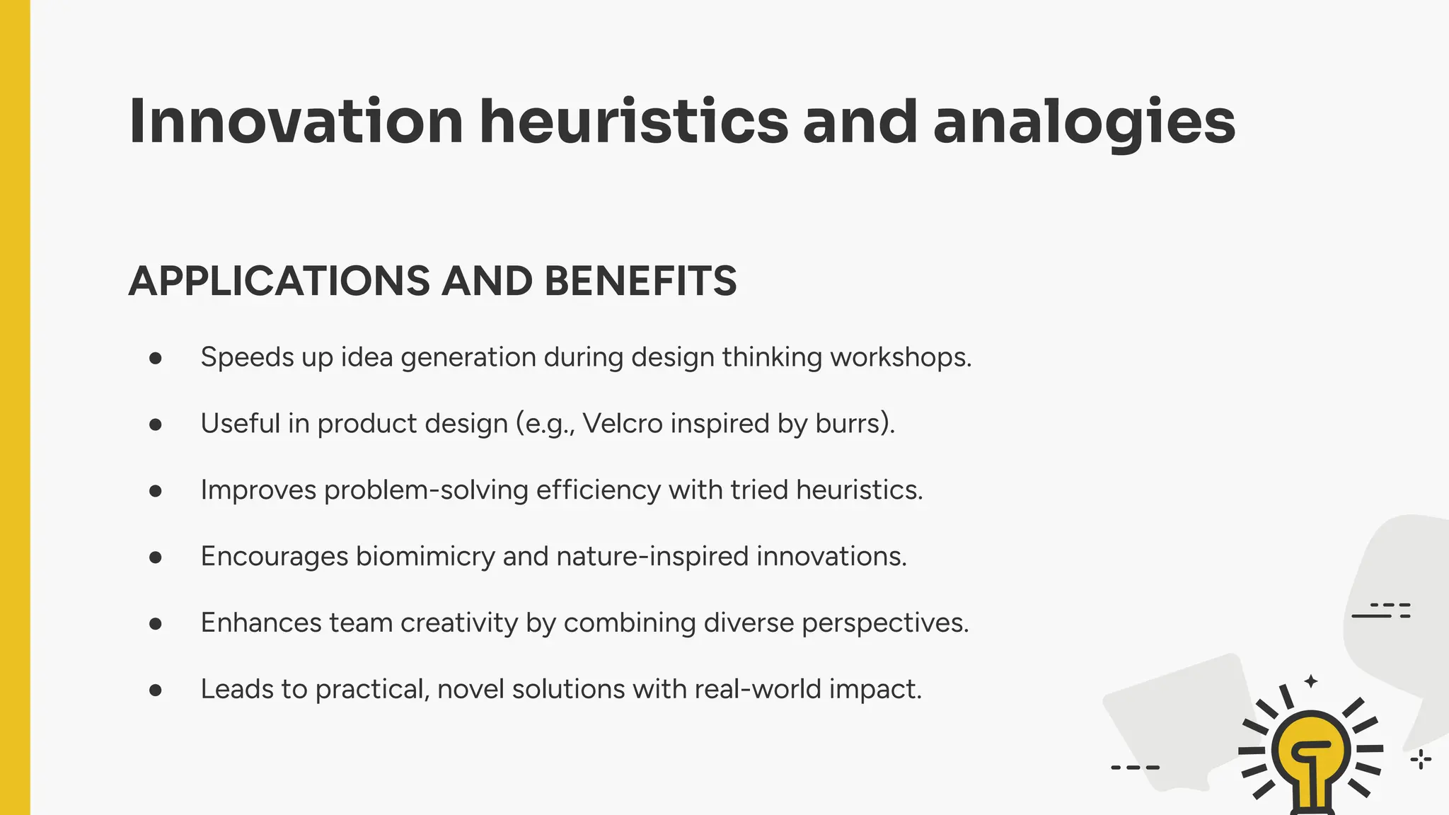 Innovation heuristics and analogies
APPLICATIONS AND BENEFITS
● Speeds up idea generation during design thinking workshops.
● Useful in product design (e.g., Velcro inspired by burrs).
● Improves problem-solving efficiency with tried heuristics.
● Encourages biomimicry and nature-inspired innovations.
● Enhances team creativity by combining diverse perspectives.
● Leads to practical, novel solutions with real-world impact.
 