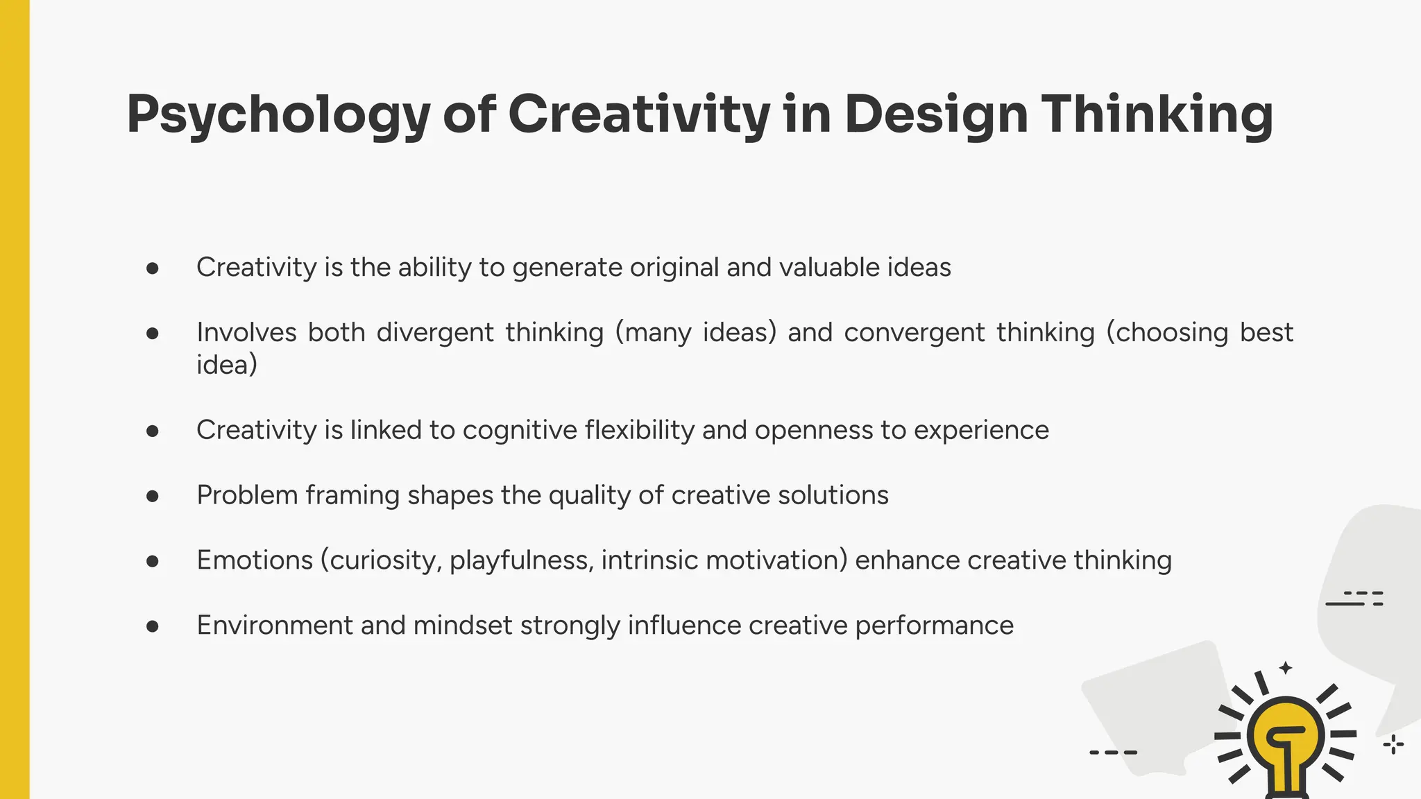 Psychology of Creativity in Design Thinking
● Creativity is the ability to generate original and valuable ideas
● Involves both divergent thinking (many ideas) and convergent thinking (choosing best
idea)
● Creativity is linked to cognitive flexibility and openness to experience
● Problem framing shapes the quality of creative solutions
● Emotions (curiosity, playfulness, intrinsic motivation) enhance creative thinking
● Environment and mindset strongly influence creative performance
 