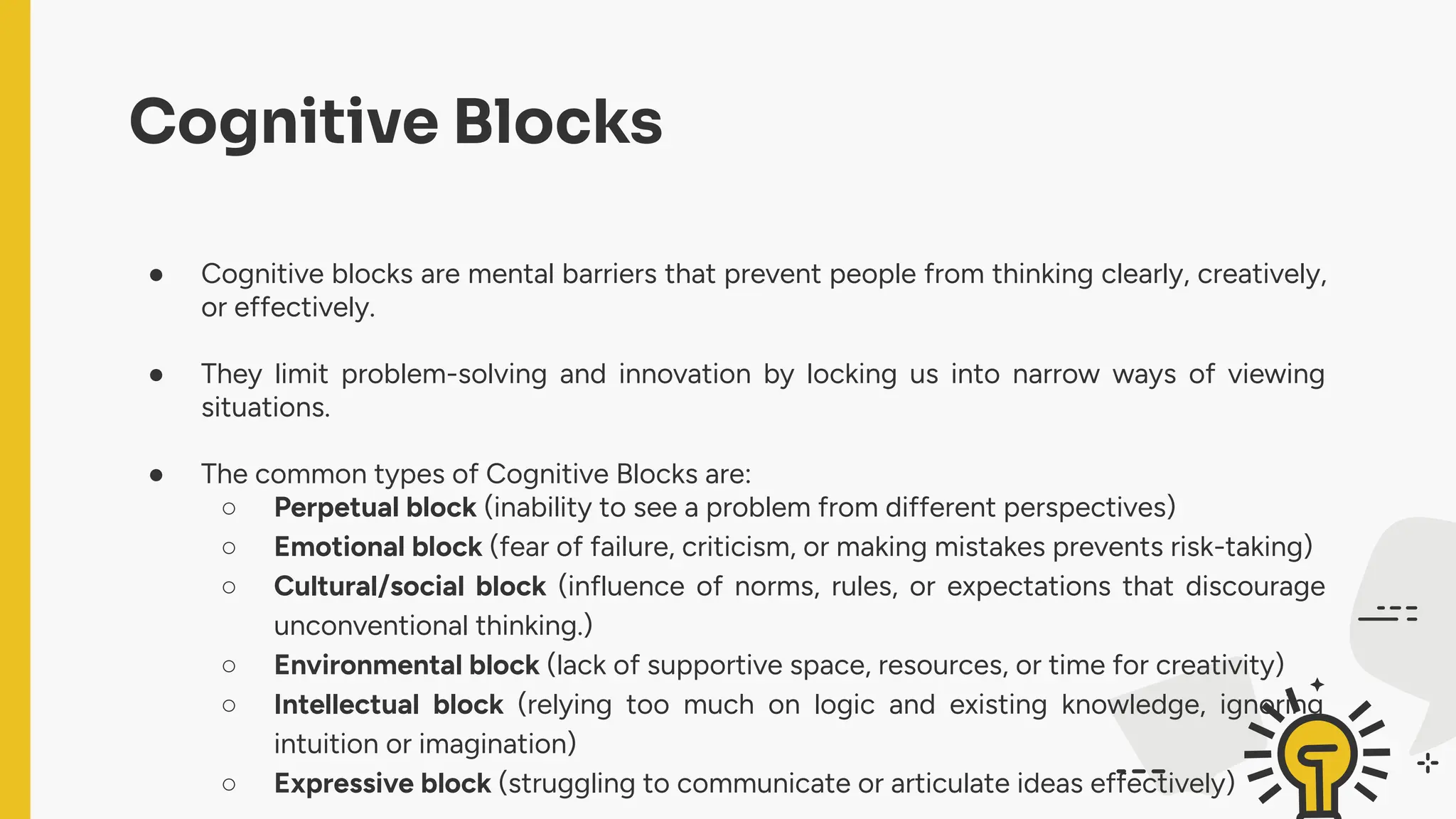 Cognitive Blocks
● Cognitive blocks are mental barriers that prevent people from thinking clearly, creatively,
or effectively.
● They limit problem-solving and innovation by locking us into narrow ways of viewing
situations.
● The common types of Cognitive Blocks are:
○ Perpetual block (inability to see a problem from different perspectives)
○ Emotional block (fear of failure, criticism, or making mistakes prevents risk-taking)
○ Cultural/social block (influence of norms, rules, or expectations that discourage
unconventional thinking.)
○ Environmental block (lack of supportive space, resources, or time for creativity)
○ Intellectual block (relying too much on logic and existing knowledge, ignoring
intuition or imagination)
○ Expressive block (struggling to communicate or articulate ideas effectively)
 