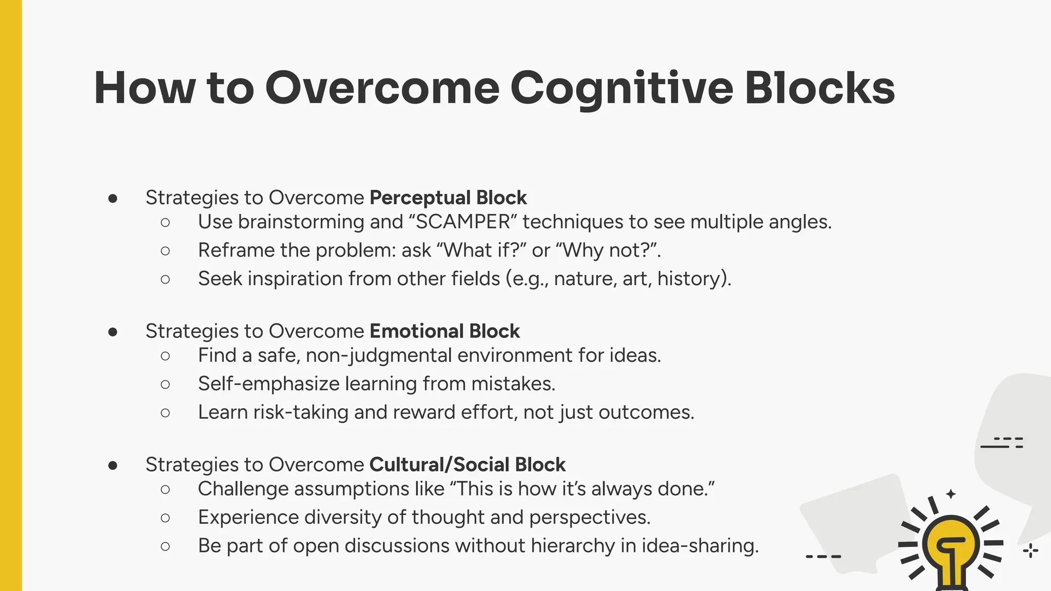 How to Overcome Cognitive Blocks
● Strategies to Overcome Perceptual Block
○ Use brainstorming and “SCAMPER” techniques to see multiple angles.
○ Reframe the problem: ask “What if?” or “Why not?”.
○ Seek inspiration from other fields (e.g., nature, art, history).
● Strategies to Overcome Emotional Block
○ Find a safe, non-judgmental environment for ideas.
○ Self-emphasize learning from mistakes.
○ Learn risk-taking and reward effort, not just outcomes.
● Strategies to Overcome Cultural/Social Block
○ Challenge assumptions like “This is how it’s always done.”
○ Experience diversity of thought and perspectives.
○ Be part of open discussions without hierarchy in idea-sharing.
 