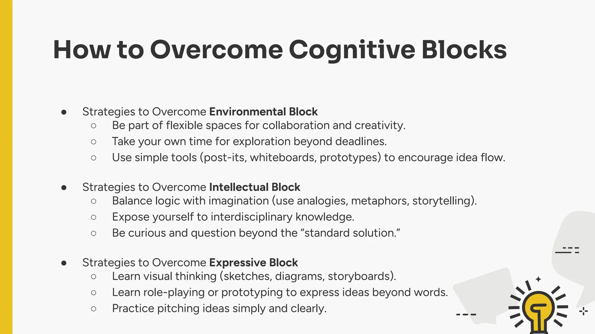 How to Overcome Cognitive Blocks
● Strategies to Overcome Environmental Block
○ Be part of flexible spaces for collaboration and creativity.
○ Take your own time for exploration beyond deadlines.
○ Use simple tools (post-its, whiteboards, prototypes) to encourage idea flow.
● Strategies to Overcome Intellectual Block
○ Balance logic with imagination (use analogies, metaphors, storytelling).
○ Expose yourself to interdisciplinary knowledge.
○ Be curious and question beyond the “standard solution.”
● Strategies to Overcome Expressive Block
○ Learn visual thinking (sketches, diagrams, storyboards).
○ Learn role-playing or prototyping to express ideas beyond words.
○ Practice pitching ideas simply and clearly.
 
