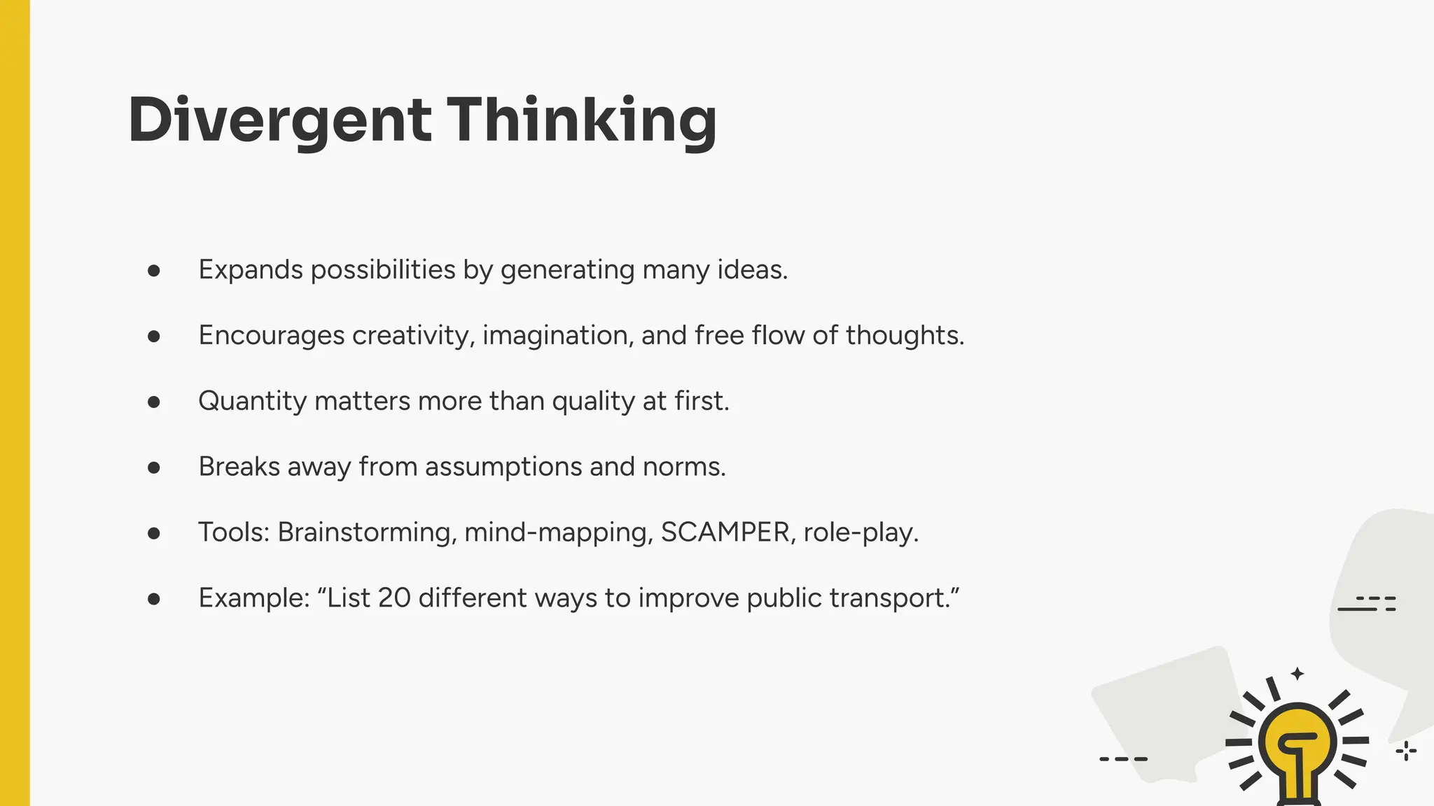 Divergent Thinking
● Expands possibilities by generating many ideas.
● Encourages creativity, imagination, and free flow of thoughts.
● Quantity matters more than quality at first.
● Breaks away from assumptions and norms.
● Tools: Brainstorming, mind-mapping, SCAMPER, role-play.
● Example: “List 20 different ways to improve public transport.”
 