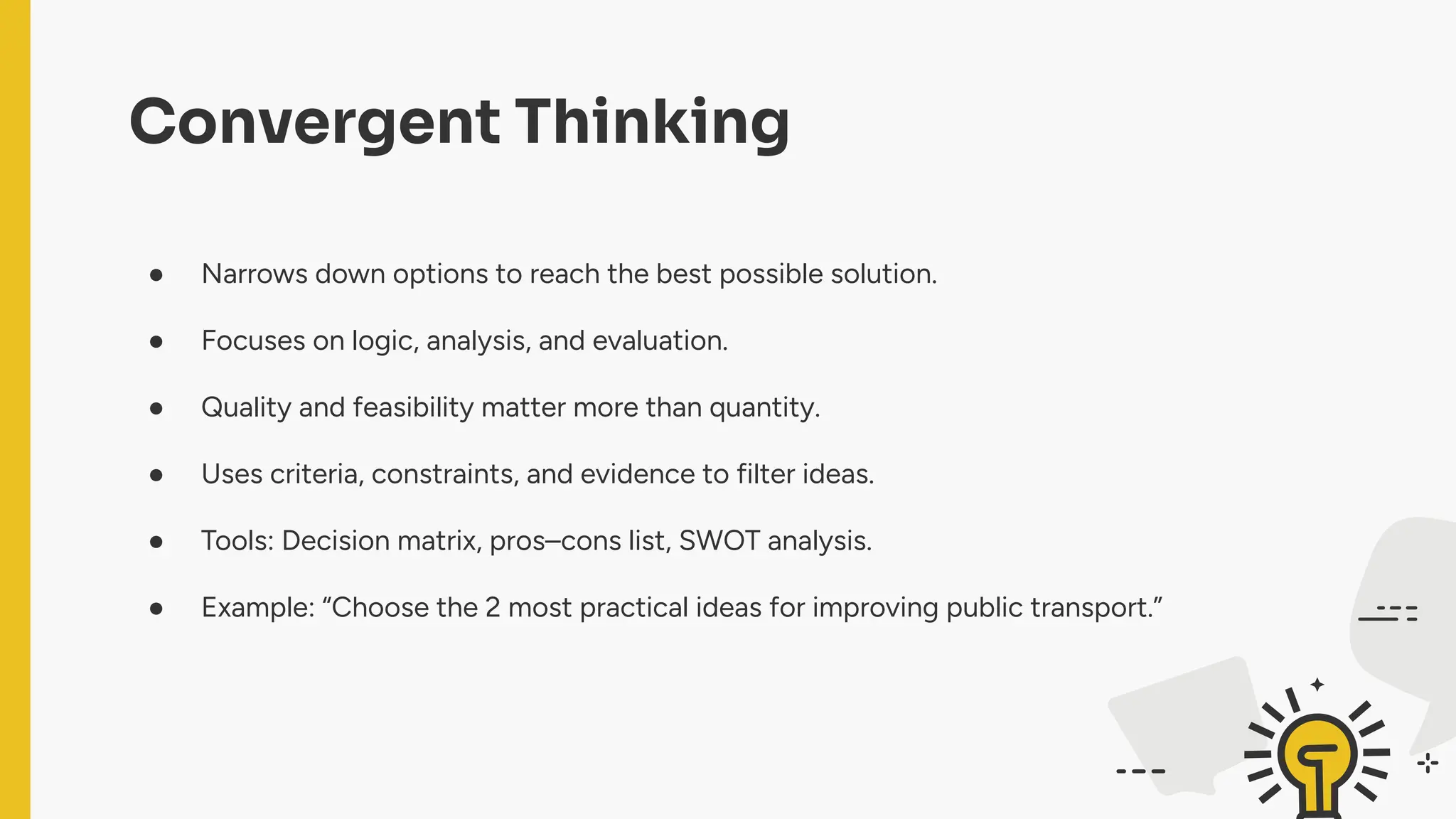 Convergent Thinking
● Narrows down options to reach the best possible solution.
● Focuses on logic, analysis, and evaluation.
● Quality and feasibility matter more than quantity.
● Uses criteria, constraints, and evidence to filter ideas.
● Tools: Decision matrix, pros–cons list, SWOT analysis.
● Example: “Choose the 2 most practical ideas for improving public transport.”
 