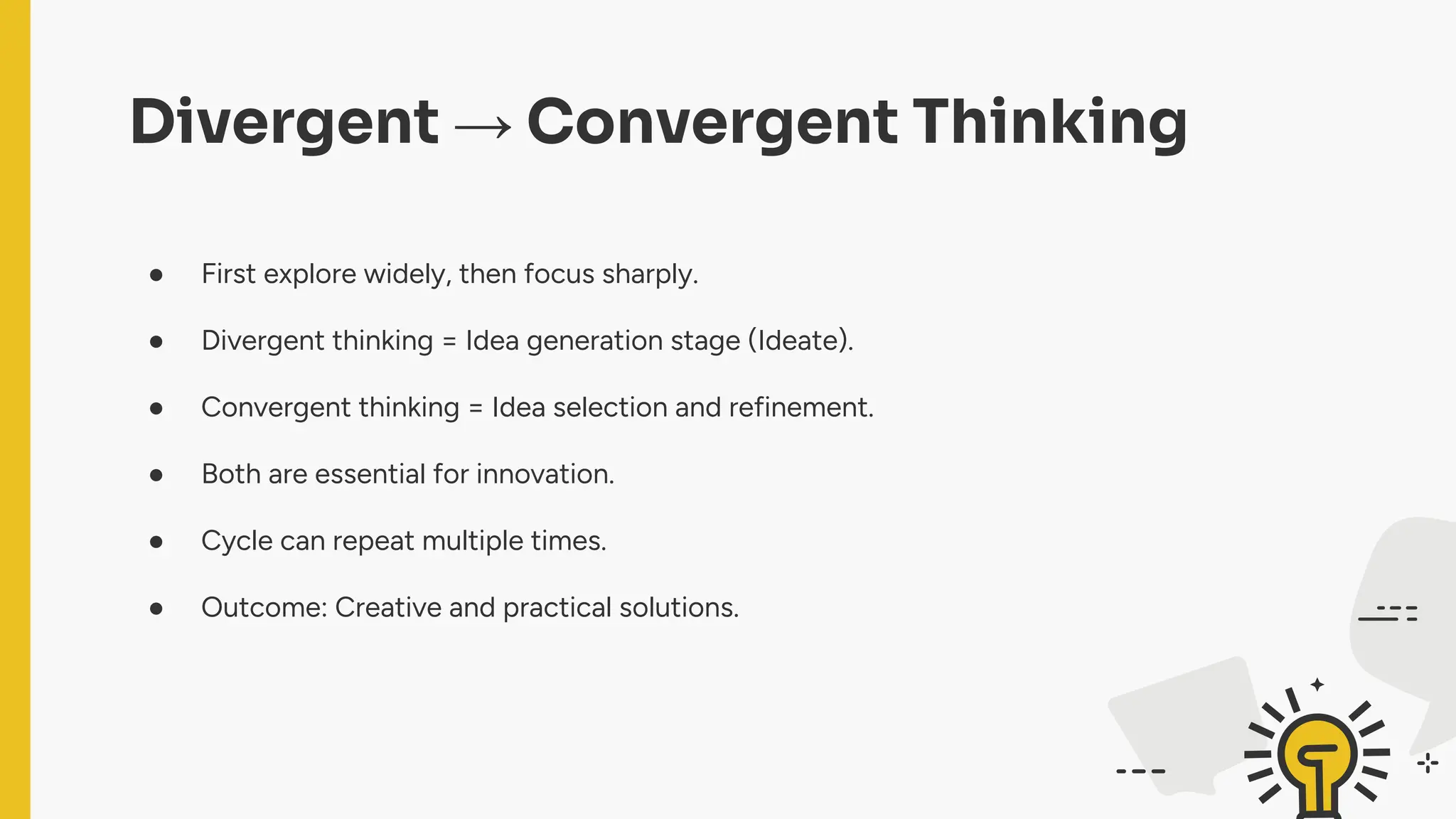 Divergent → Convergent Thinking
● First explore widely, then focus sharply.
● Divergent thinking = Idea generation stage (Ideate).
● Convergent thinking = Idea selection and refinement.
● Both are essential for innovation.
● Cycle can repeat multiple times.
● Outcome: Creative and practical solutions.
 