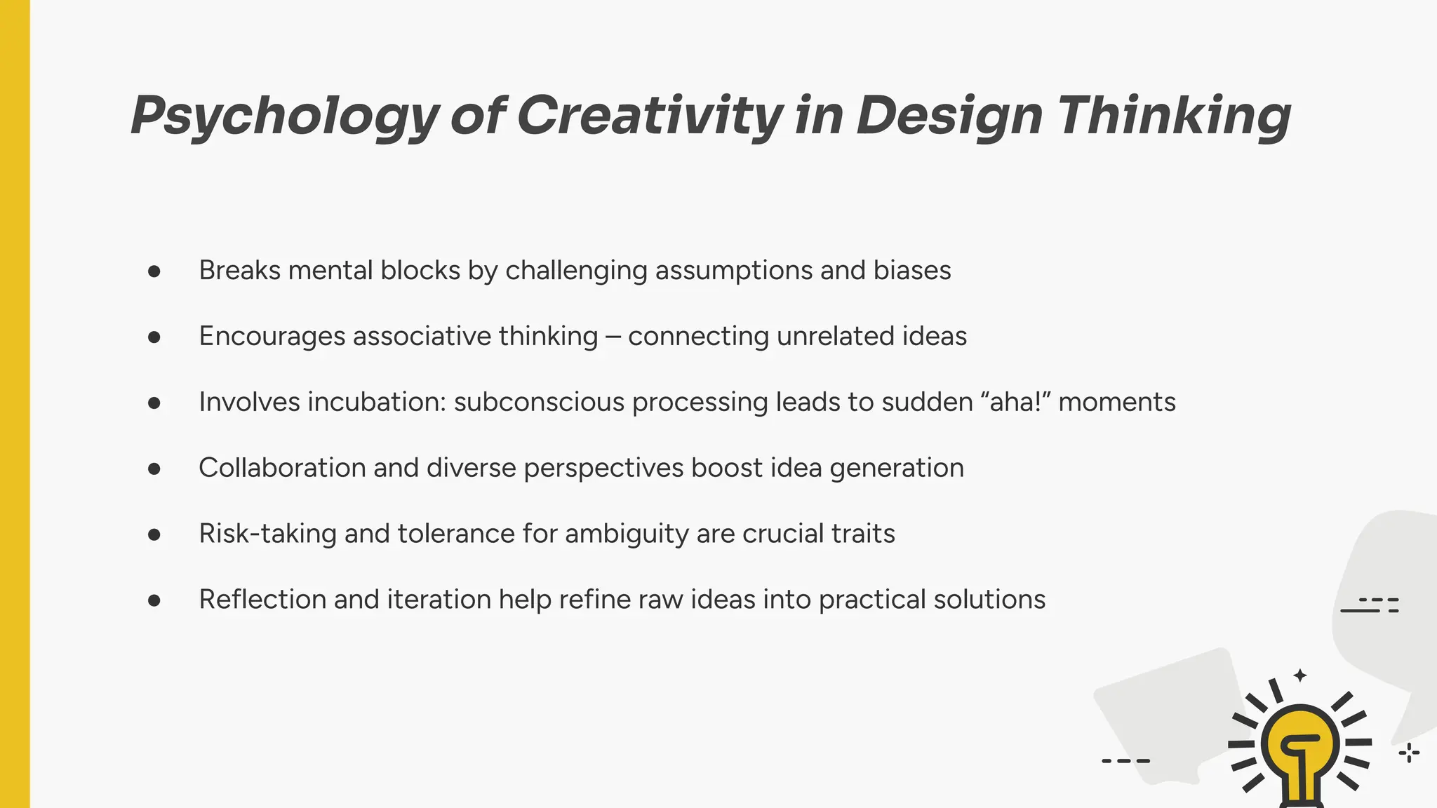 Psychology of Creativity in Design Thinking
● Breaks mental blocks by challenging assumptions and biases
● Encourages associative thinking – connecting unrelated ideas
● Involves incubation: subconscious processing leads to sudden “aha!” moments
● Collaboration and diverse perspectives boost idea generation
● Risk-taking and tolerance for ambiguity are crucial traits
● Reflection and iteration help refine raw ideas into practical solutions
 