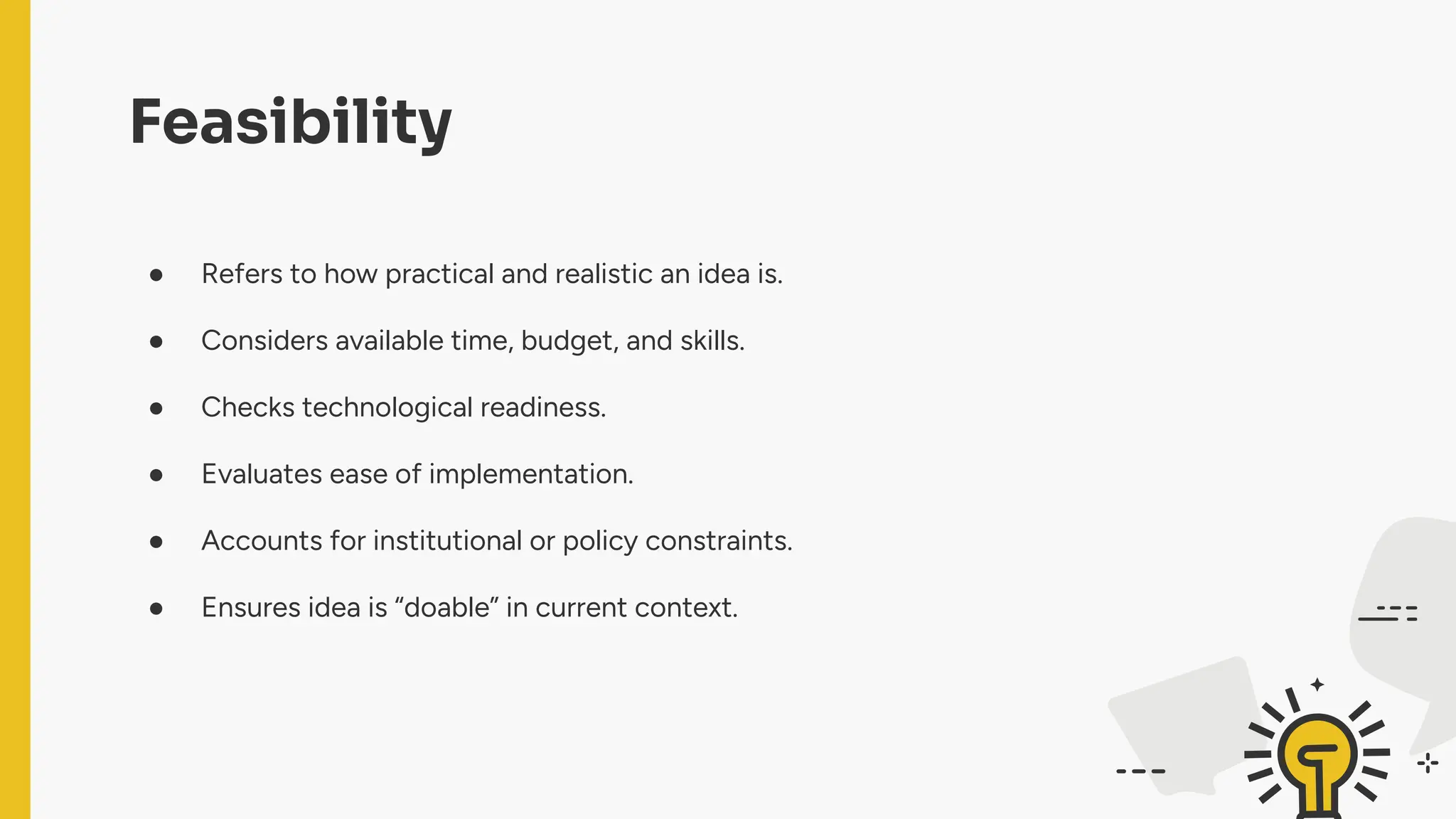 Feasibility
● Refers to how practical and realistic an idea is.
● Considers available time, budget, and skills.
● Checks technological readiness.
● Evaluates ease of implementation.
● Accounts for institutional or policy constraints.
● Ensures idea is “doable” in current context.
 