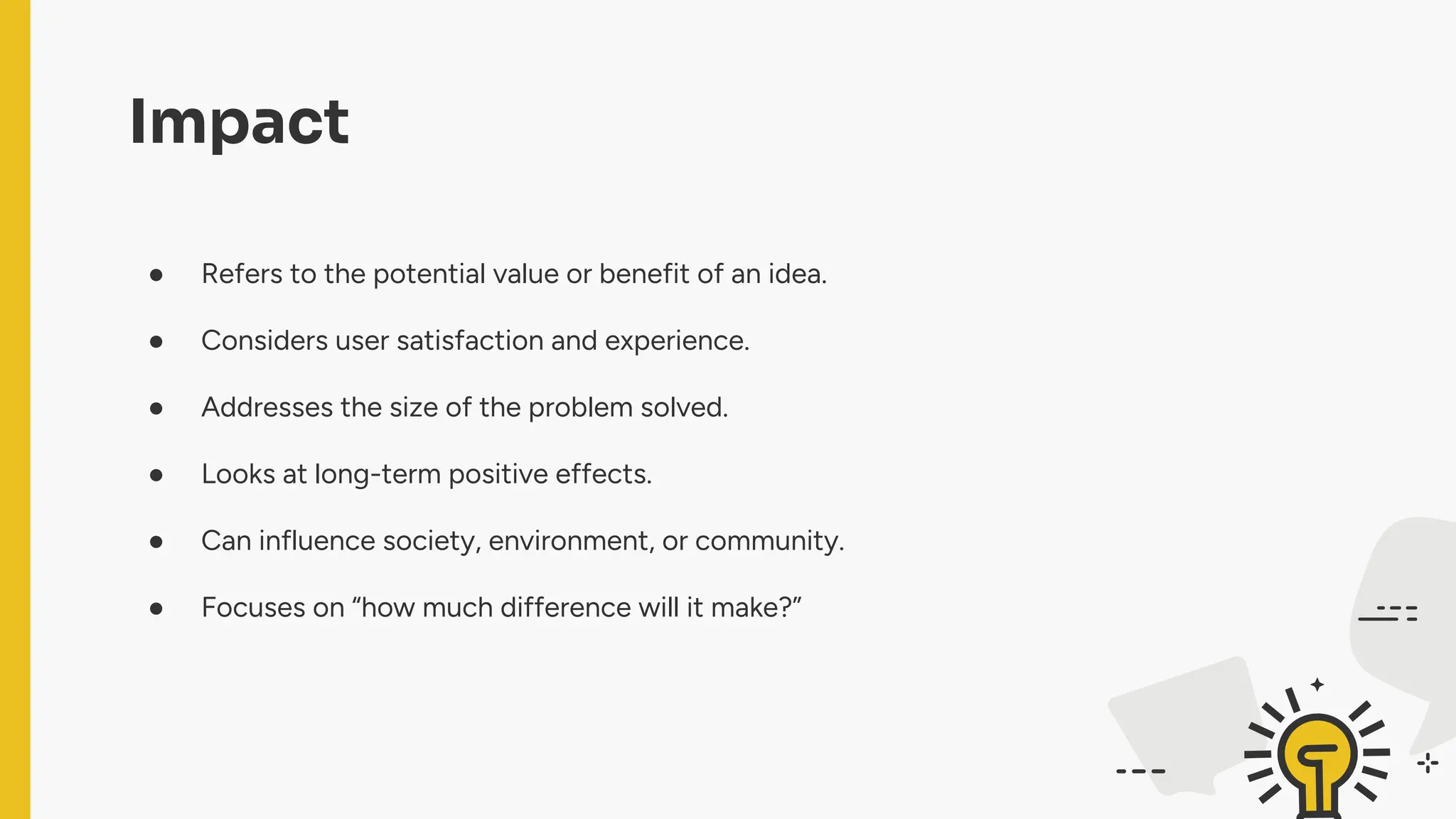 Impact
● Refers to the potential value or benefit of an idea.
● Considers user satisfaction and experience.
● Addresses the size of the problem solved.
● Looks at long-term positive effects.
● Can influence society, environment, or community.
● Focuses on “how much difference will it make?”
 