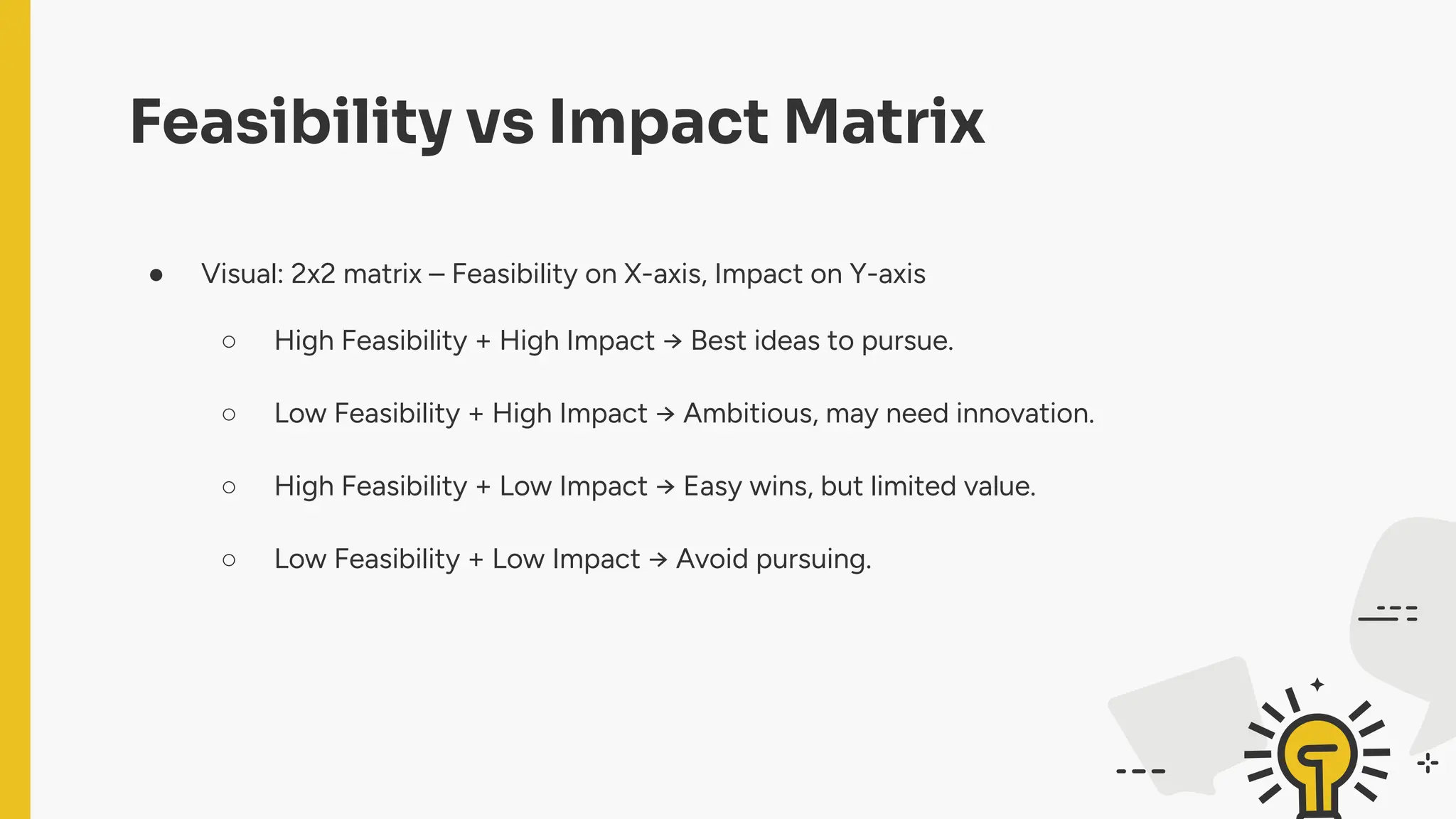 Feasibility vs Impact Matrix
● Visual: 2x2 matrix – Feasibility on X-axis, Impact on Y-axis
○ High Feasibility + High Impact → Best ideas to pursue.
○ Low Feasibility + High Impact → Ambitious, may need innovation.
○ High Feasibility + Low Impact → Easy wins, but limited value.
○ Low Feasibility + Low Impact → Avoid pursuing.
 